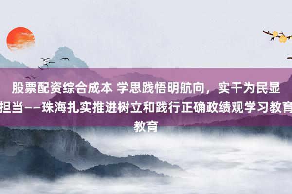 股票配资综合成本 学思践悟明航向，实干为民显担当——珠海扎实推进树立和践行正确政绩观学习教育