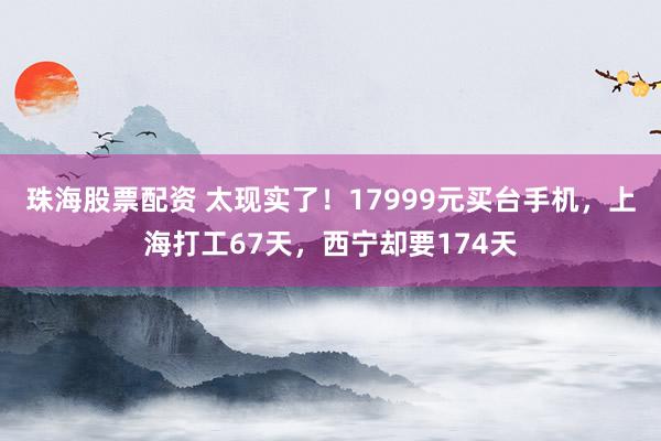 珠海股票配资 太现实了！17999元买台手机，上海打工67天，西宁却要174天