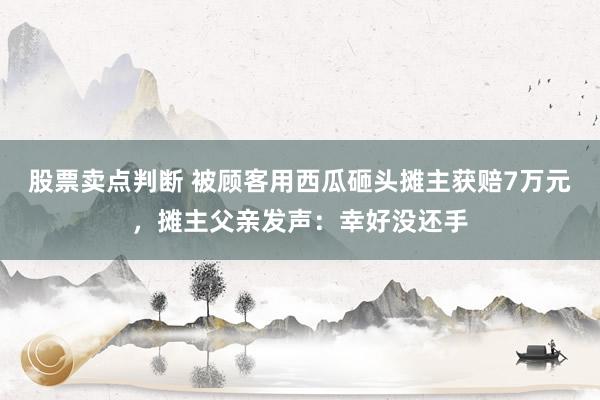 股票卖点判断 被顾客用西瓜砸头摊主获赔7万元，摊主父亲发声：幸好没还手