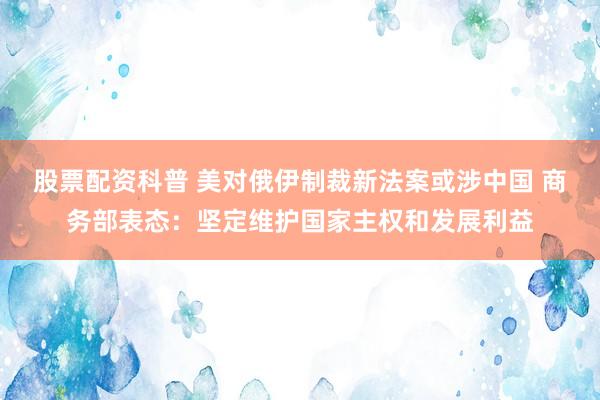 股票配资科普 美对俄伊制裁新法案或涉中国 商务部表态：坚定维护国家主权和发展利益