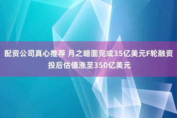 配资公司真心推荐 月之暗面完成35亿美元F轮融资 投后估值涨至350亿美元