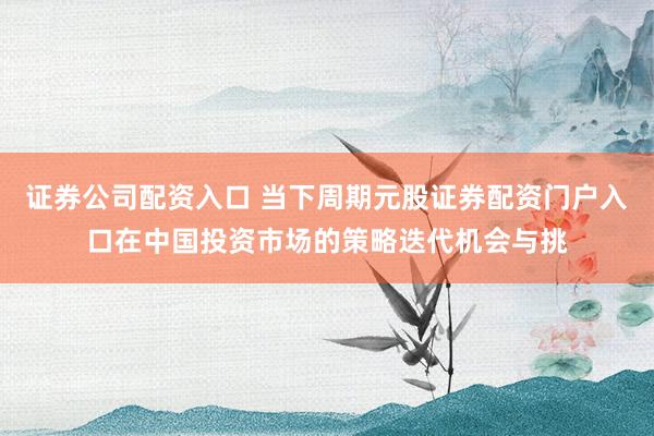 证券公司配资入口 当下周期元股证券配资门户入口在中国投资市场的策略迭代机会与挑