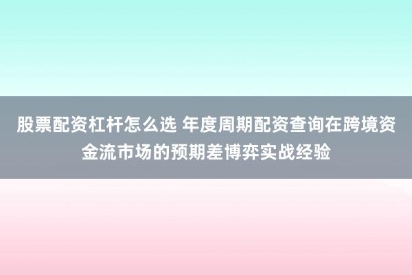 股票配资杠杆怎么选 年度周期配资查询在跨境资金流市场的预期差博弈实战经验