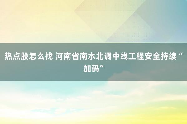 热点股怎么找 河南省南水北调中线工程安全持续“加码”