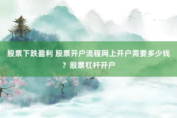 股票下跌盈利 股票开户流程网上开户需要多少钱？股票杠杆开户