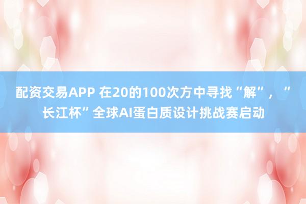 配资交易APP 在20的100次方中寻找“解”,“长江杯”全球AI蛋白质设计挑战赛启动
