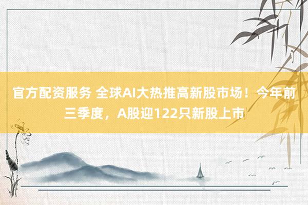 官方配资服务 全球AI大热推高新股市场!今年前三季度,A股迎122只新股上市