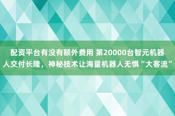 配资平台有没有额外费用 第20000台智元机器人交付长隆，神秘技术让海量机器人无惧“大客流”