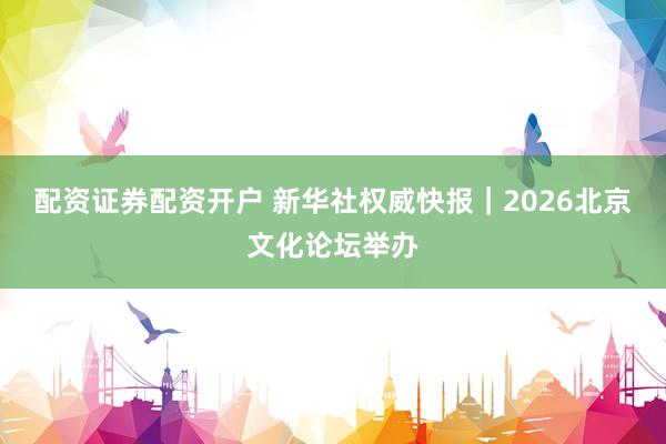 配资证券配资开户 新华社权威快报｜2026北京文化论坛举办