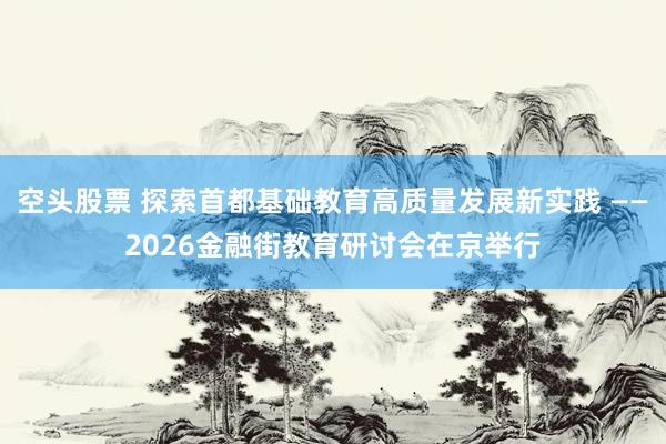 空头股票 探索首都基础教育高质量发展新实践 ——2026金融街教育研讨会在京举行
