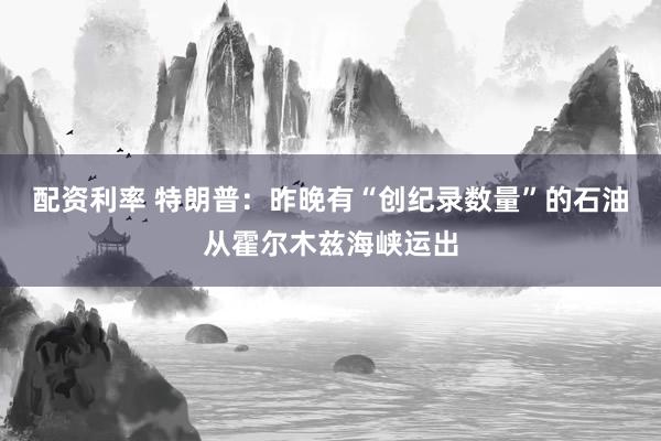 配资利率 特朗普：昨晚有“创纪录数量”的石油从霍尔木兹海峡运出
