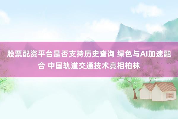 股票配资平台是否支持历史查询 绿色与AI加速融合 中国轨道交通技术亮相柏林