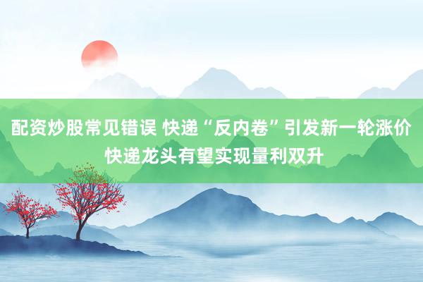 配资炒股常见错误 快递“反内卷”引发新一轮涨价 快递龙头有望实现量利双升