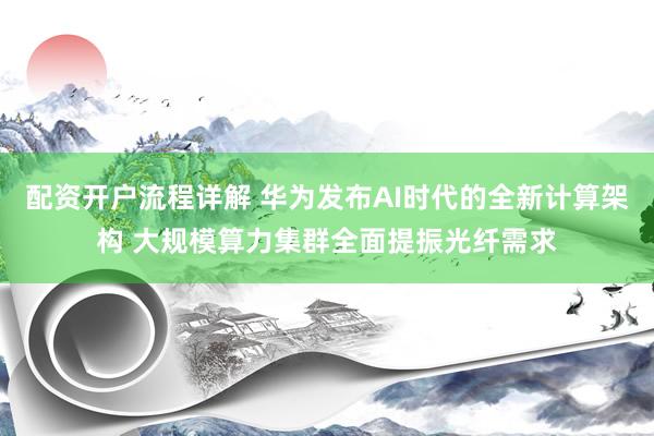 配资开户流程详解 华为发布AI时代的全新计算架构 大规模算力集群全面提振光纤需求
