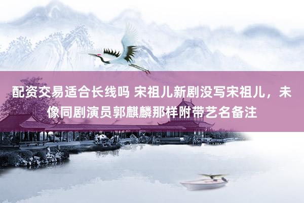 配资交易适合长线吗 宋祖儿新剧没写宋祖儿，未像同剧演员郭麒麟那样附带艺名备注