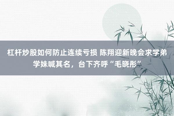 杠杆炒股如何防止连续亏损 陈翔迎新晚会求学弟学妹喊其名，台下齐呼“毛晓彤”