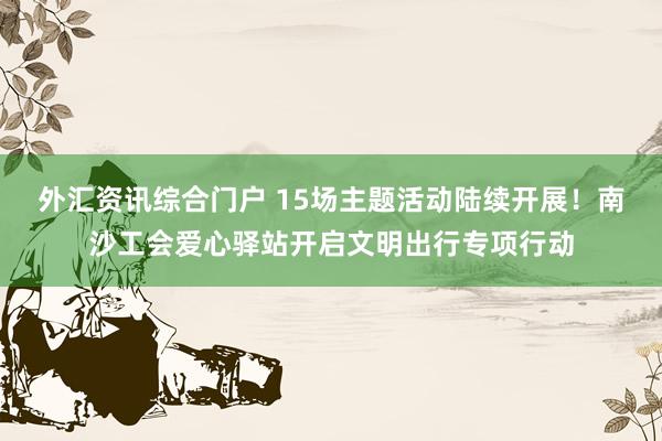 外汇资讯综合门户 15场主题活动陆续开展！南沙工会爱心驿站开启文明出行专项行动
