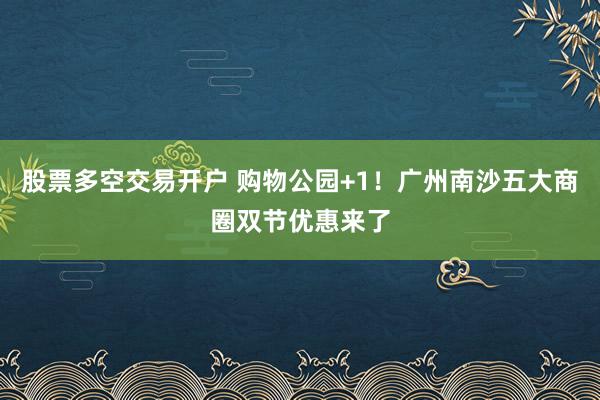 股票多空交易开户 购物公园+1！广州南沙五大商圈双节优惠来了