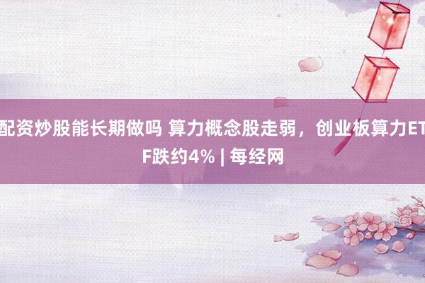配资炒股能长期做吗 算力概念股走弱，创业板算力ETF跌约4% | 每经网