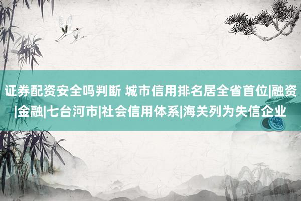 证券配资安全吗判断 城市信用排名居全省首位|融资|金融|七台河市|社会信用体系|海关列为失信企业