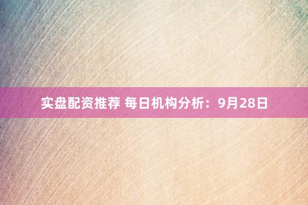 实盘配资推荐 每日机构分析：9月28日