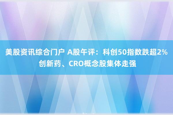 美股资讯综合门户 A股午评：科创50指数跌超2% 创新药、CRO概念股集体走强
