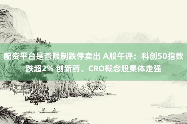 配资平台是否限制跌停卖出 A股午评：科创50指数跌超2% 创新药、CRO概念股集体走强
