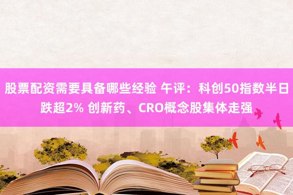股票配资需要具备哪些经验 午评：科创50指数半日跌超2% 创新药、CRO概念股集体走强