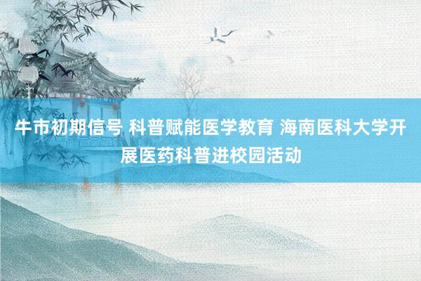 牛市初期信号 科普赋能医学教育 海南医科大学开展医药科普进校园活动