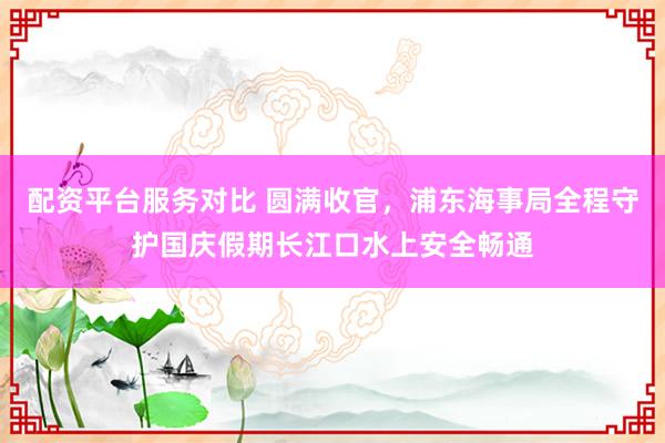 配资平台服务对比 圆满收官，浦东海事局全程守护国庆假期长江口水上安全畅通
