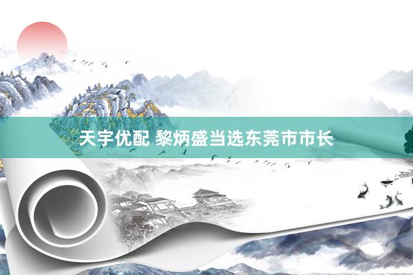 天宇优配 黎炳盛当选东莞市市长