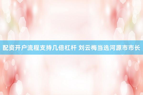 配资开户流程支持几倍杠杆 刘云梅当选河源市市长