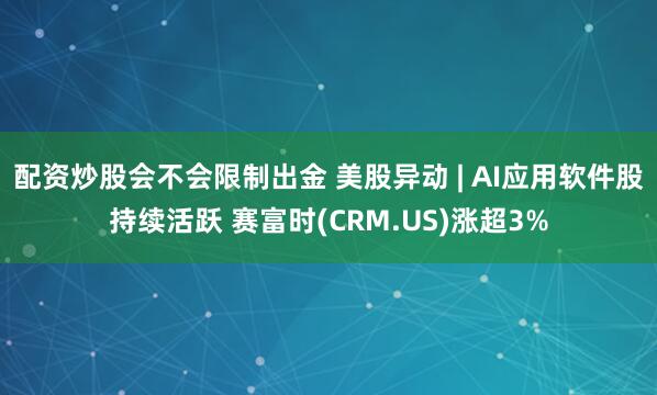 配资炒股会不会限制出金 美股异动 | AI应用软件股持续活跃 赛富时(CRM.US)涨超3%