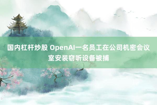国内杠杆炒股 OpenAI一名员工在公司机密会议室安装窃听设备被捕