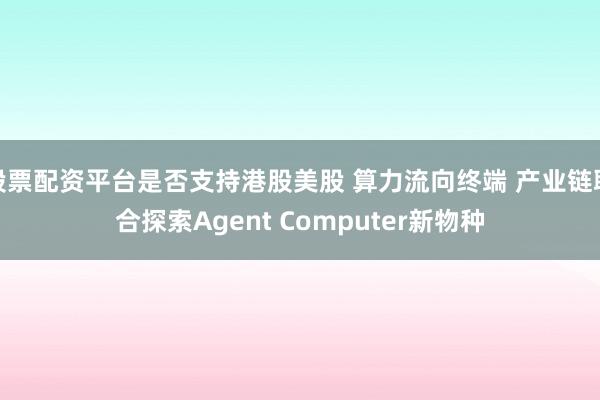 股票配资平台是否支持港股美股 算力流向终端 产业链联合探索Agent Computer新物种