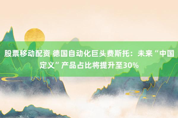 股票移动配资 德国自动化巨头费斯托：未来“中国定义”产品占比将提升至30%