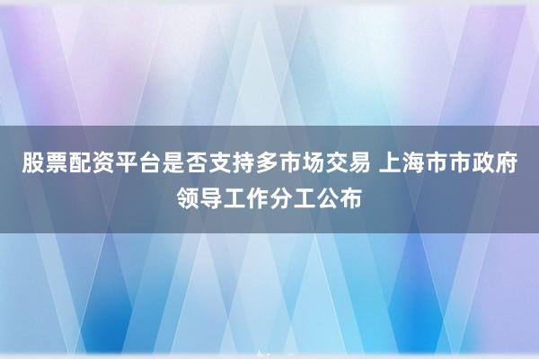 股票配资平台是否支持多市场交易 上海市市政府领导工作分工公布