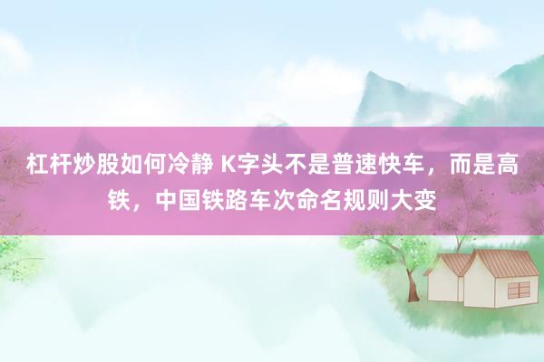 杠杆炒股如何冷静 K字头不是普速快车，而是高铁，中国铁路车次命名规则大变