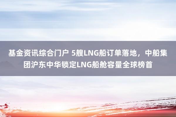 基金资讯综合门户 5艘LNG船订单落地,中船集团沪东中华锁定LNG船舱容量全球榜首