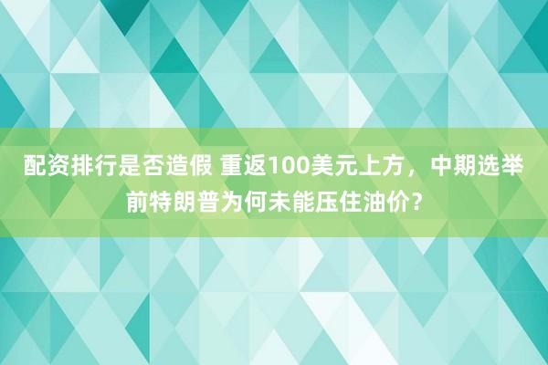 配资排行是否造假 重返100美元上方，中期选举前特朗普为何未能压住油价？