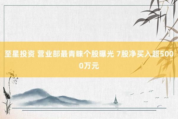 至星投资 营业部最青睐个股曝光 7股净买入超5000万元