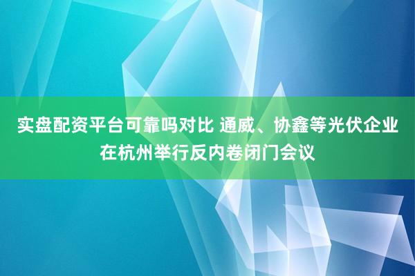 实盘配资平台可靠吗对比 通威、协鑫等光伏企业在杭州举行反内卷闭门会议