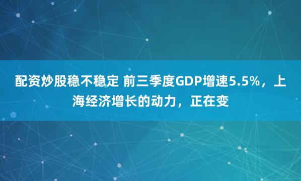 配资炒股稳不稳定 前三季度GDP增速5.5%,上海经济增长的动力,正在变