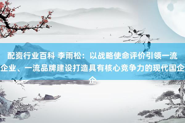 配资行业百科 李雨松：以战略使命评价引领一流企业、一流品牌建设打造具有核心竞争力的现代国企