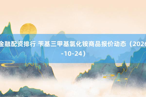 金融配资排行 苄基三甲基氯化铵商品报价动态（2026-10-24）