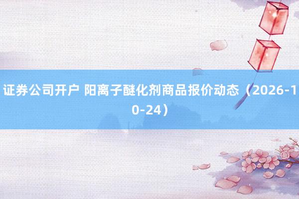 证券公司开户 阳离子醚化剂商品报价动态(2026-10-24)