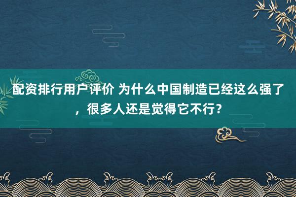 配资排行用户评价 为什么中国制造已经这么强了，很多人还是觉得它不行？