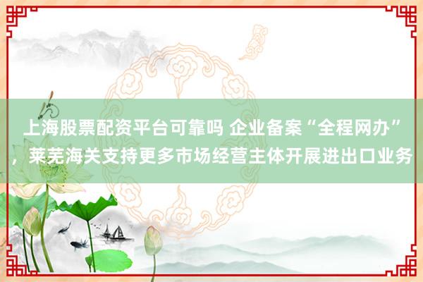 上海股票配资平台可靠吗 企业备案“全程网办”，莱芜海关支持更多市场经营主体开展进出口业务