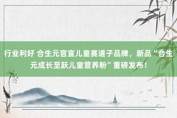 行业利好 合生元官宣儿童赛道子品牌，新品“合生元成长至跃儿童营养粉”重磅发布！