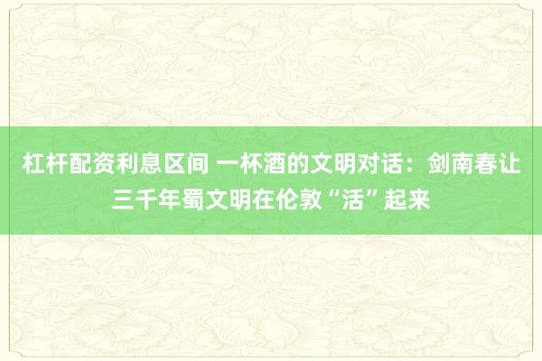 杠杆配资利息区间 一杯酒的文明对话：剑南春让三千年蜀文明在伦敦“活”起来
